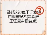 昌都这边焊工证复审在哪里报名(昌都焊工证复审报名点)