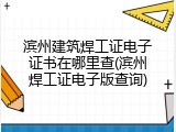 滨州建筑焊工证电子证书在哪里查(滨州焊工证电子版查询)