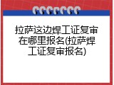拉萨这边焊工证复审在哪里报名(拉萨焊工证复审报名)