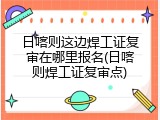 日喀则这边焊工证复审在哪里报名(日喀则焊工证复审点)