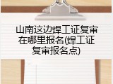 山南这边焊工证复审在哪里报名(焊工证复审报名点)