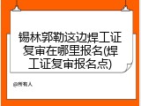 锡林郭勒这边焊工证复审在哪里报名(焊工证复审报名点)