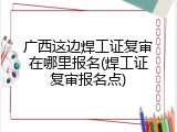 广西这边焊工证复审在哪里报名(焊工证复审报名点)