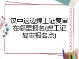 汉中这边焊工证复审在哪里报名(焊工证复审报名点)