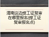 渭南这边焊工证复审在哪里报名(焊工证复审报名点)