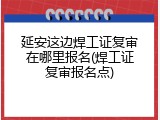 延安这边焊工证复审在哪里报名(焊工证复审报名点)