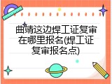 曲靖这边焊工证复审在哪里报名(焊工证复审报名点)