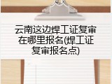云南这边焊工证复审在哪里报名(焊工证复审报名点)