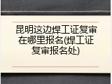 昆明这边焊工证复审在哪里报名(焊工证复审报名处)