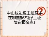 中山这边焊工证复审在哪里报名(焊工证复审报名点)