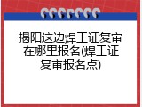 揭阳这边焊工证复审在哪里报名(焊工证复审报名点)