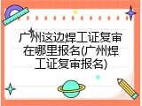 广州这边焊工证复审在哪里报名(广州焊工证复审报名)