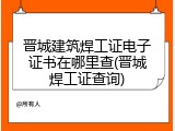 晋城建筑焊工证电子证书在哪里查(晋城焊工证查询)