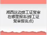 湘西这边焊工证复审在哪里报名(焊工证复审报名点)