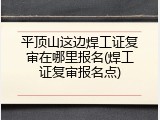 平顶山这边焊工证复审在哪里报名(焊工证复审报名点)