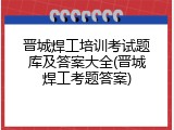 晋城焊工培训考试题库及答案大全(晋城焊工考题答案)