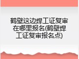 鹤壁这边焊工证复审在哪里报名(鹤壁焊工证复审报名点)