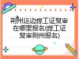 荆州这边焊工证复审在哪里报名(焊工证复审荆州报名)