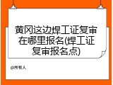 黄冈这边焊工证复审在哪里报名(焊工证复审报名点)