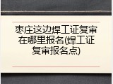 枣庄这边焊工证复审在哪里报名(焊工证复审报名点)