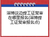 淄博这边焊工证复审在哪里报名(淄博焊工证复审报名点)