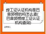 焊工证认证机构是巴音郭楞的吗怎么查(巴音郭楞焊工证认证机构查询)