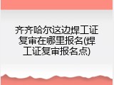 齐齐哈尔这边焊工证复审在哪里报名(焊工证复审报名点)