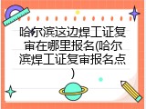 哈尔滨这边焊工证复审在哪里报名(哈尔滨焊工证复审报名点)