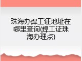 珠海办焊工证地址在哪里查询(焊工证珠海办理点)