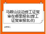 马鞍山这边焊工证复审在哪里报名(焊工证复审报名点)