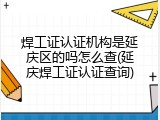 焊工证认证机构是延庆区的吗怎么查(延庆焊工证认证查询)