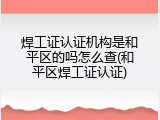 焊工证认证机构是和平区的吗怎么查(和平区焊工证认证)