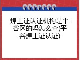 焊工证认证机构是平谷区的吗怎么查(平谷焊工证认证)