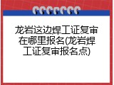 龙岩这边焊工证复审在哪里报名(龙岩焊工证复审报名点)