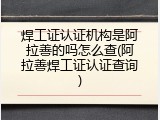 焊工证认证机构是阿拉善的吗怎么查(阿拉善焊工证认证查询)