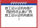 焊工证认证机构是广西的吗怎么查(广西焊工证认证机构查询)