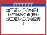 焊工证认证机构是桂林的吗怎么查(桂林焊工证认证机构查询)