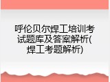 呼伦贝尔焊工培训考试题库及答案解析(焊工考题解析)