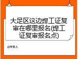 大足区这边焊工证复审在哪里报名(焊工证复审报名点)
