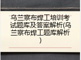 乌兰察布焊工培训考试题库及答案解析(乌兰察布焊工题库解析)