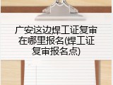广安这边焊工证复审在哪里报名(焊工证复审报名点)