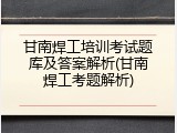 甘南焊工培训考试题库及答案解析(甘南焊工考题解析)
