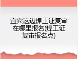 宜宾这边焊工证复审在哪里报名(焊工证复审报名点)
