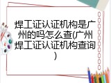 焊工证认证机构是广州的吗怎么查(广州焊工证认证机构查询)