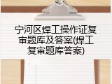 宁河区焊工操作证复审题库及答案(焊工复审题库答案)