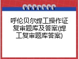 呼伦贝尔焊工操作证复审题库及答案(焊工复审题库答案)