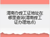 渭南办焊工证地址在哪里查询(渭南焊工证办理地点)