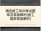 清远焊工培训考试题库及答案解析(焊工题库答案解析)