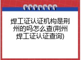 焊工证认证机构是荆州的吗怎么查(荆州焊工证认证查询)