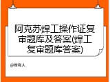 阿克苏焊工操作证复审题库及答案(焊工复审题库答案)